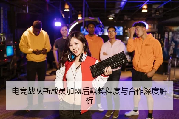 电竞战队新成员加盟后默契程度与合作深度解析